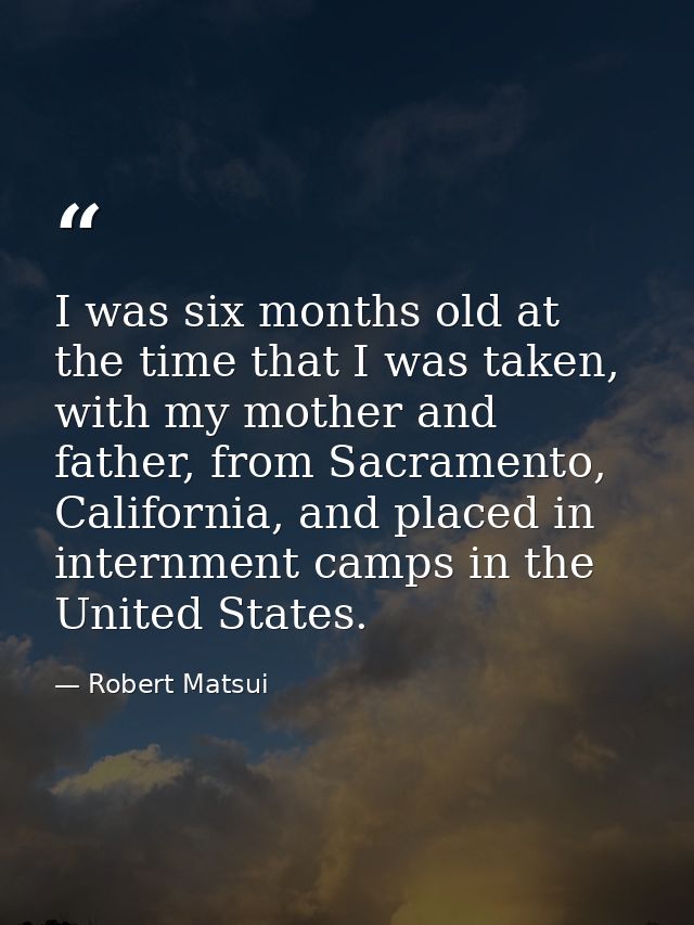 I was six months old at the time that I was taken, with my mother and father, from Sacramento, California, and placed in — Robert Matsui