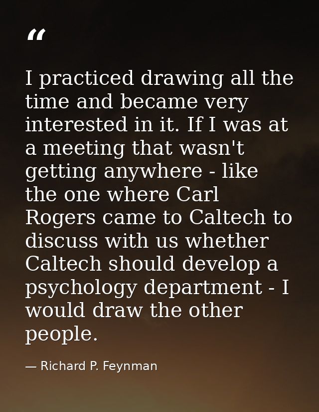 I practiced drawing all the time and became very interested in it. If I was at a meeting that wasn't getting anywhere -  — Richard P. Feynman