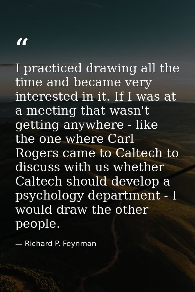 I practiced drawing all the time and became very interested in it. If I was at a meeting that wasn't getting anywhere -  — Richard P. Feynman
