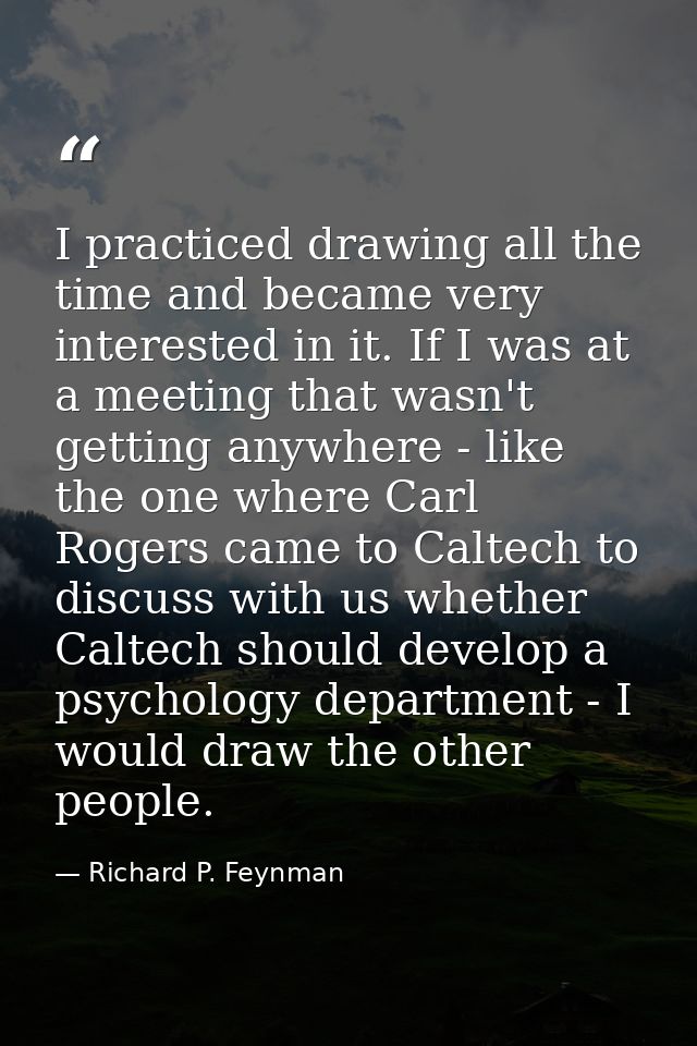I practiced drawing all the time and became very interested in it. If I was at a meeting that wasn't getting anywhere -  — Richard P. Feynman