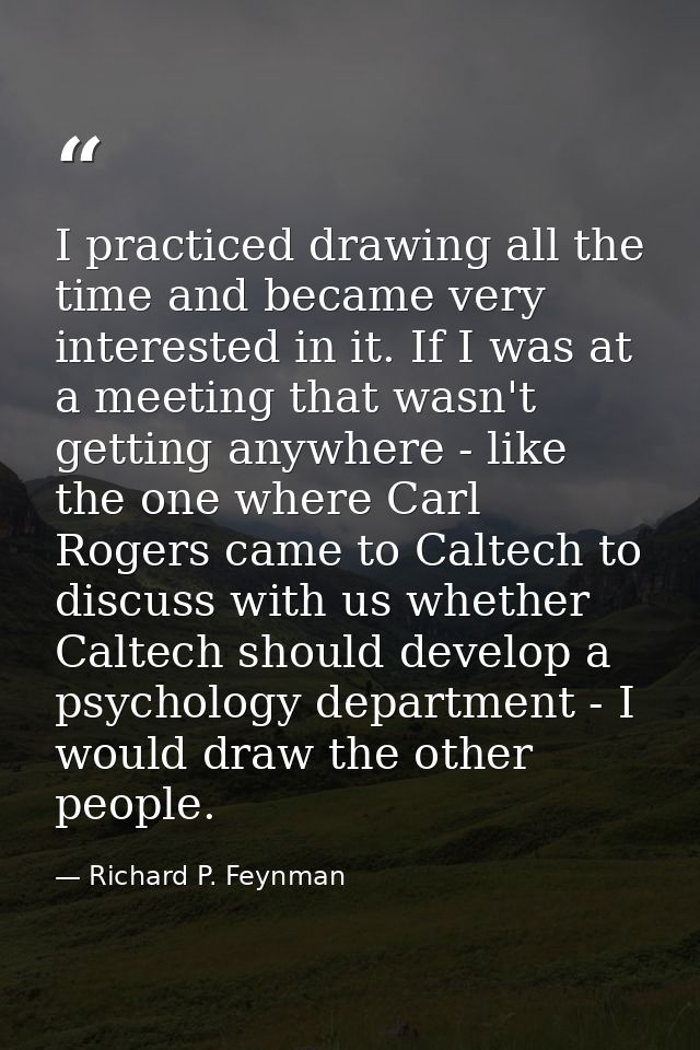 I practiced drawing all the time and became very interested in it. If I was at a meeting that wasn't getting anywhere -  — Richard P. Feynman