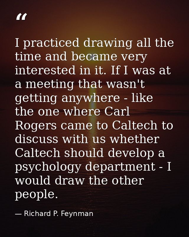 I practiced drawing all the time and became very interested in it. If I was at a meeting that wasn't getting anywhere -  — Richard P. Feynman