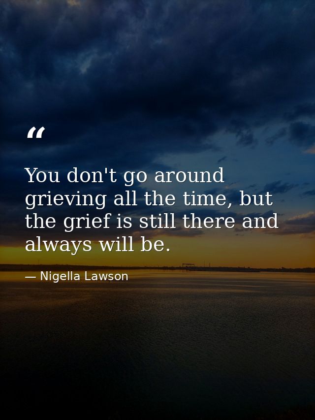You don't go around grieving all the time, but the grief is still there and always will be. — Nigella Lawson