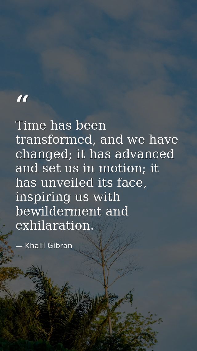 Time has been transformed, and we have changed; it has advanced and set us in motion; it has unveiled its face, inspirin — Khalil Gibran