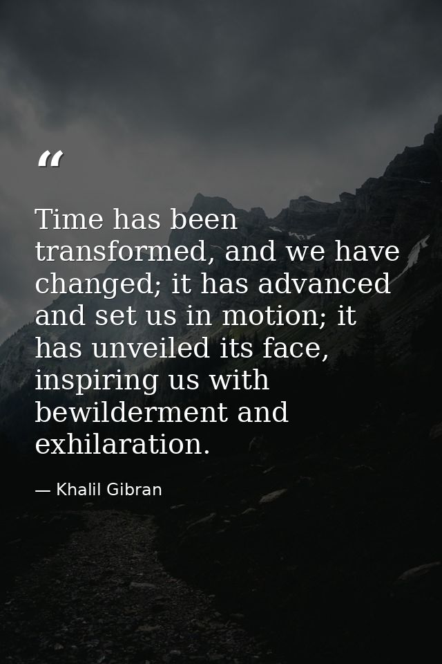 Time has been transformed, and we have changed; it has advanced and set us in motion; it has unveiled its face, inspirin — Khalil Gibran
