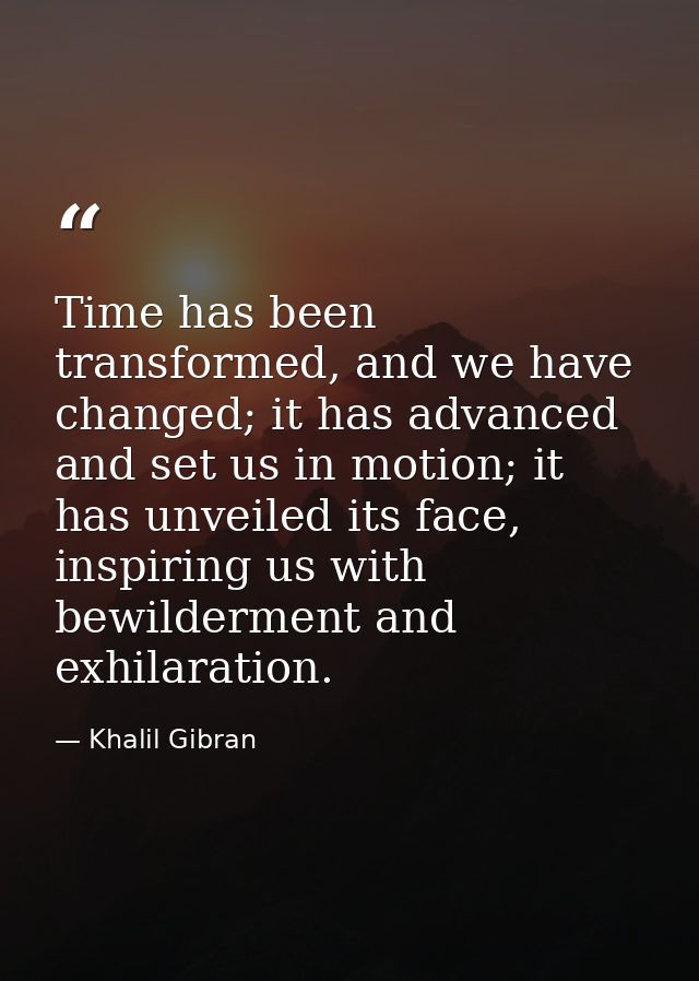 Time has been transformed, and we have changed; it has advanced and set us in motion; it has unveiled its face, inspirin — Khalil Gibran