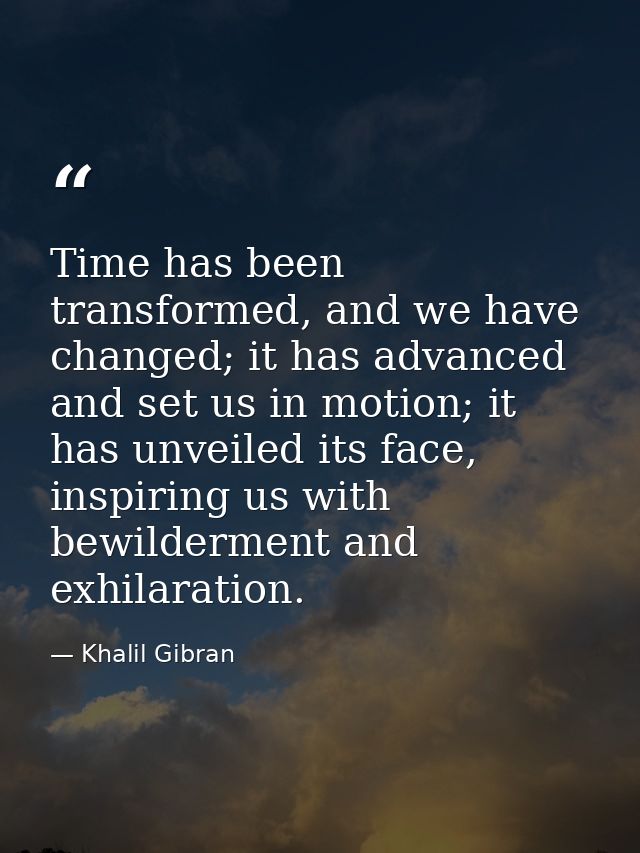Time has been transformed, and we have changed; it has advanced and set us in motion; it has unveiled its face, inspirin — Khalil Gibran