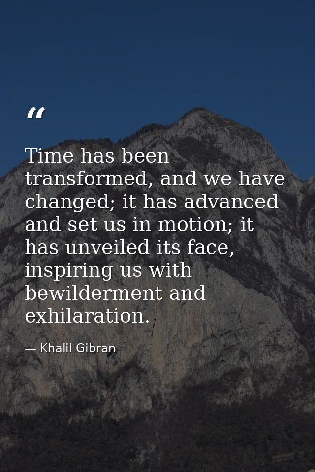 Time has been transformed, and we have changed; it has advanced and set us in motion; it has unveiled its face, inspirin — Khalil Gibran
