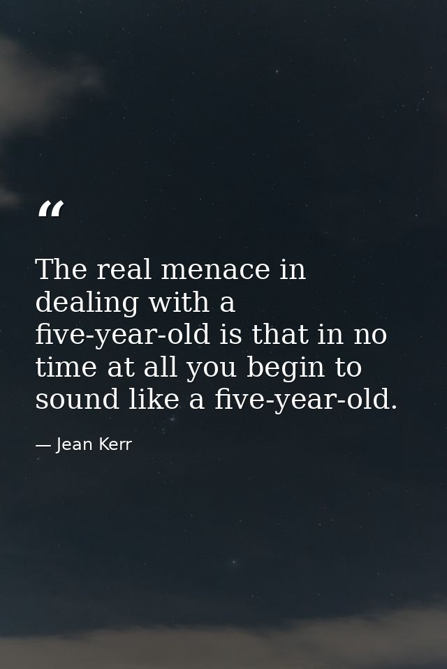 The real menace in dealing with a five-year-old is that in no time at all you begin to sound like a five-year-old. — Jean Kerr