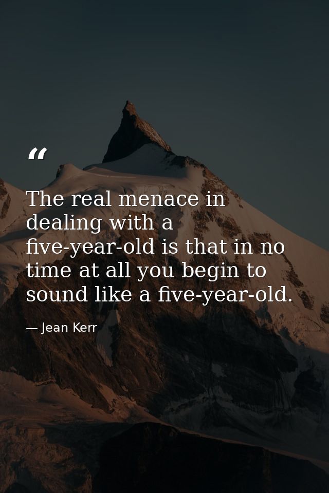 The real menace in dealing with a five-year-old is that in no time at all you begin to sound like a five-year-old. — Jean Kerr