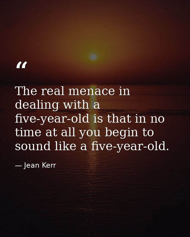 The real menace in dealing with a five-year-old is that in no time at all you begin to sound like a five-year-old. — Jean Kerr