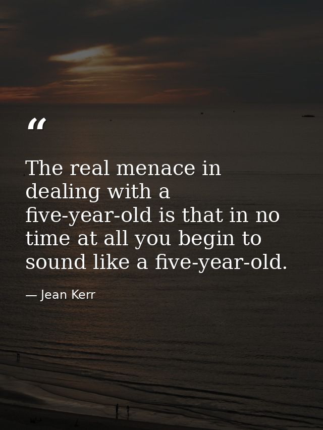 The real menace in dealing with a five-year-old is that in no time at all you begin to sound like a five-year-old. — Jean Kerr