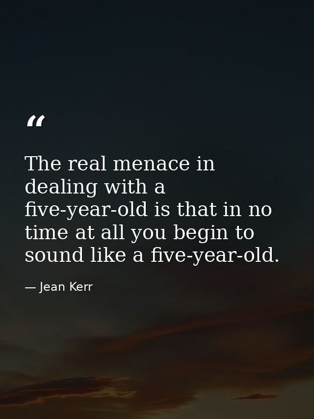 The real menace in dealing with a five-year-old is that in no time at all you begin to sound like a five-year-old. — Jean Kerr