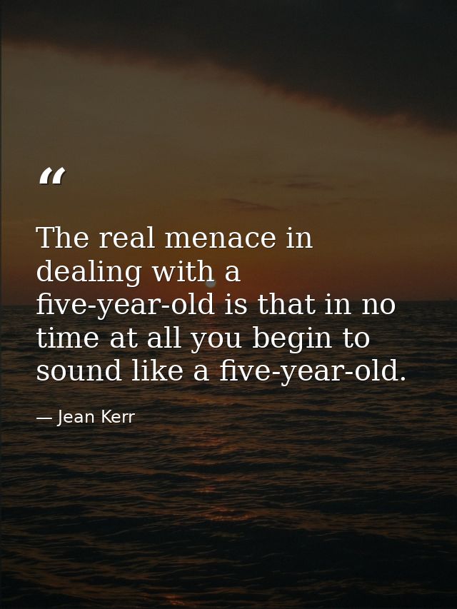 The real menace in dealing with a five-year-old is that in no time at all you begin to sound like a five-year-old. — Jean Kerr