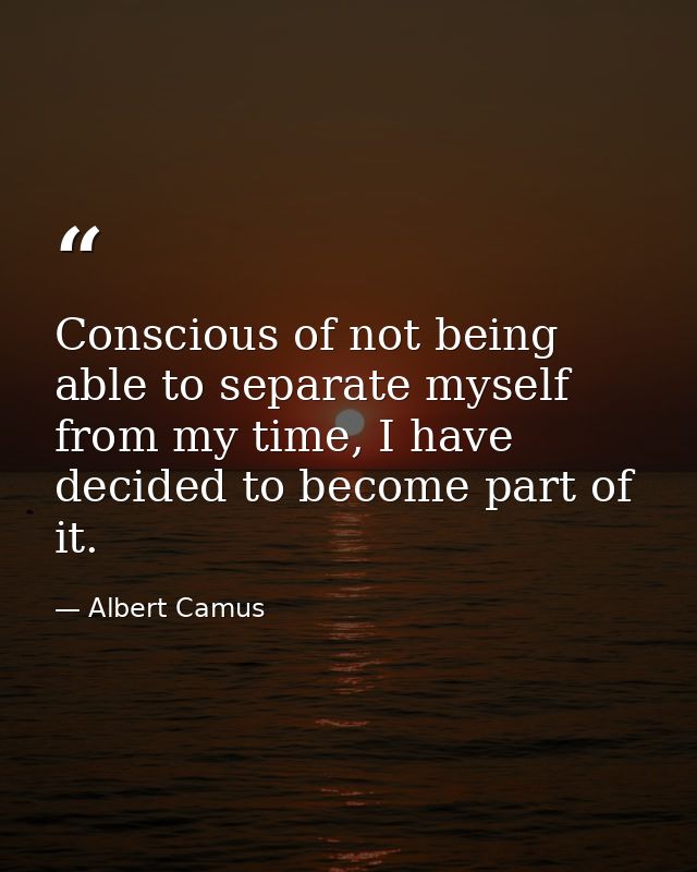 Conscious of not being able to separate myself from my time, I have decided to become part of it. — Albert Camus