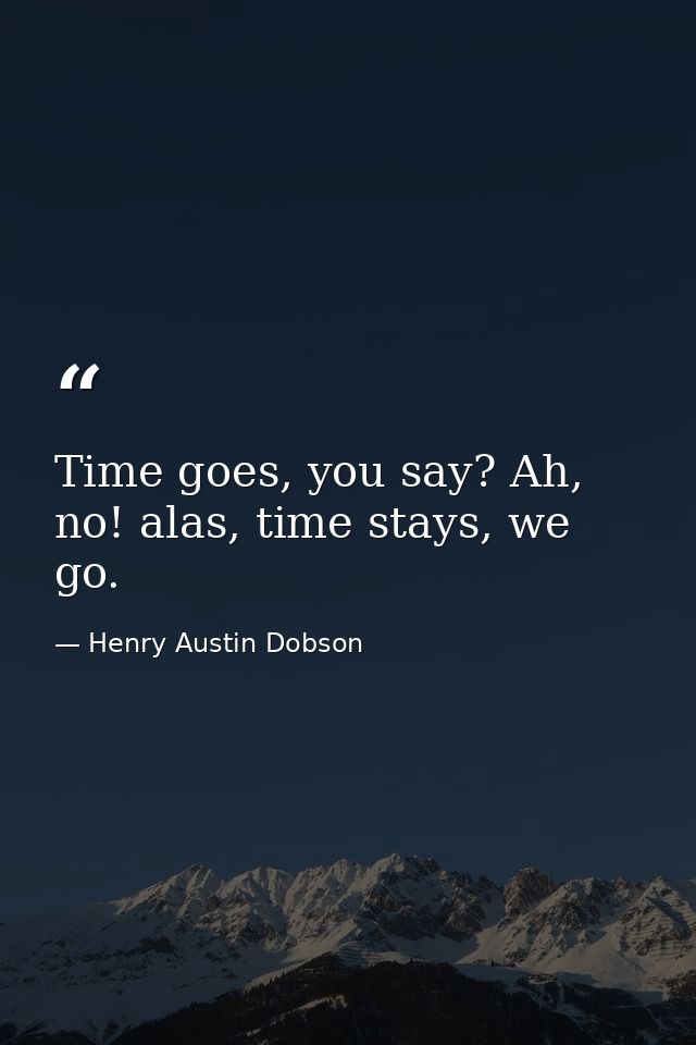 Time goes, you say? Ah, no! alas, time stays, we go. — Henry Austin Dobson