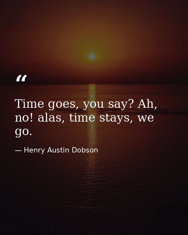 Time goes, you say? Ah, no! alas, time stays, we go. — Henry Austin Dobson