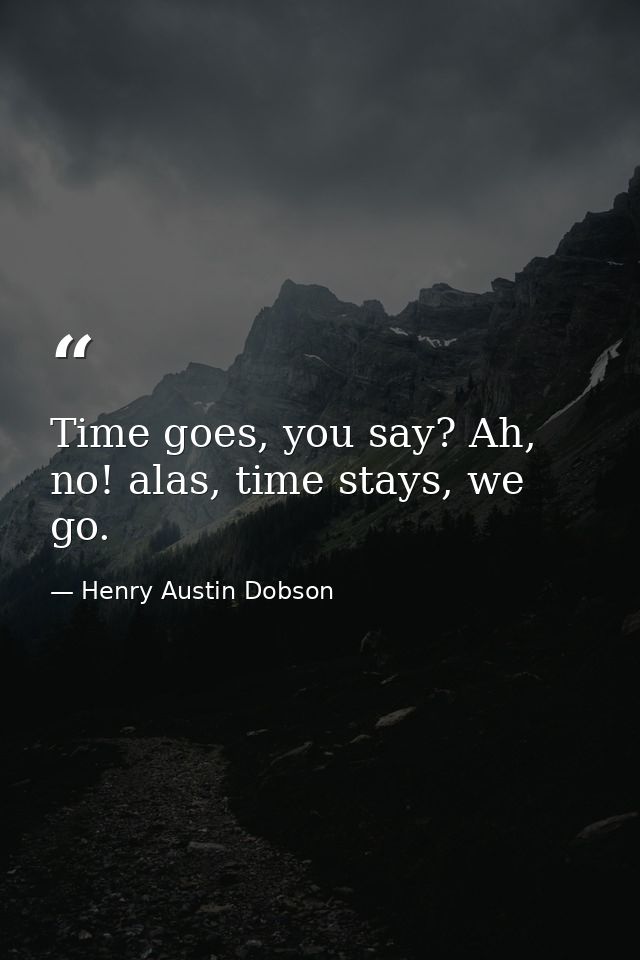 Time goes, you say? Ah, no! alas, time stays, we go. — Henry Austin Dobson