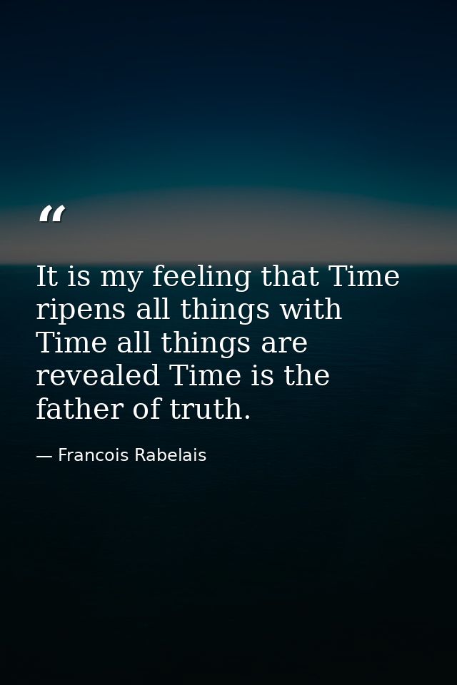 It is my feeling that Time ripens all things with Time all things are revealed Time is the father of truth. — Francois Rabelais