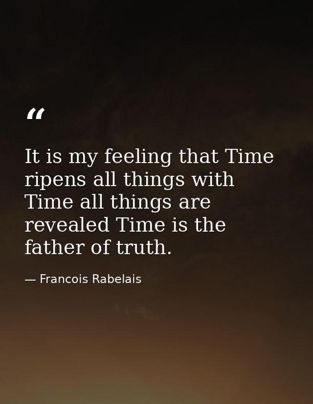 It is my feeling that Time ripens all things with Time all things are revealed Time is the father of truth. — Francois Rabelais