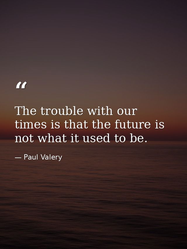 The trouble with our times is that the future is not what it used to be. — Paul Valery