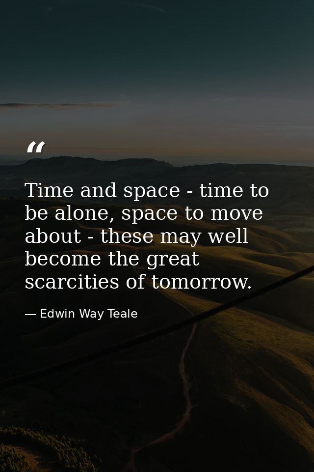 Time and space - time to be alone, space to move about - these may well become the great scarcities of tomorrow. — Edwin Way Teale