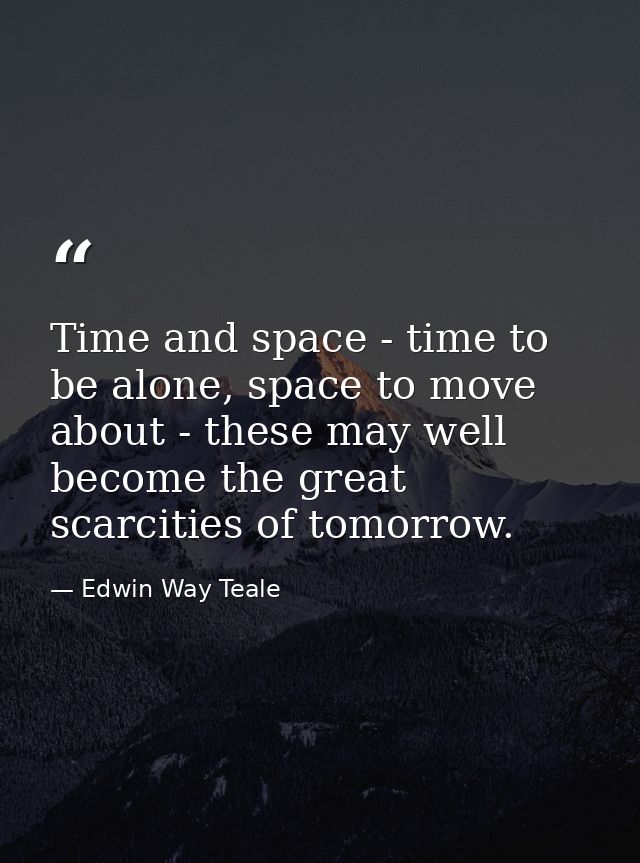 Time and space - time to be alone, space to move about - these may well become the great scarcities of tomorrow. — Edwin Way Teale
