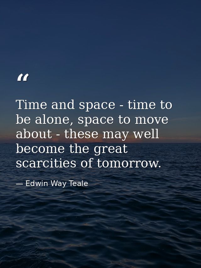 Time and space - time to be alone, space to move about - these may well become the great scarcities of tomorrow. — Edwin Way Teale