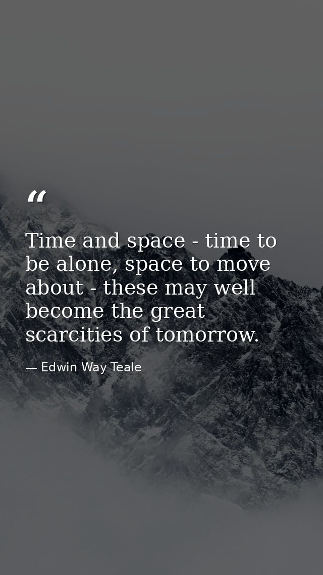 Time and space - time to be alone, space to move about - these may well become the great scarcities of tomorrow. — Edwin Way Teale