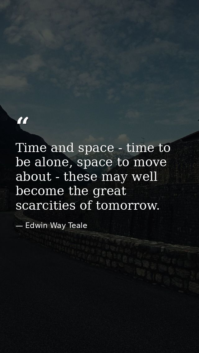 Time and space - time to be alone, space to move about - these may well become the great scarcities of tomorrow. — Edwin Way Teale
