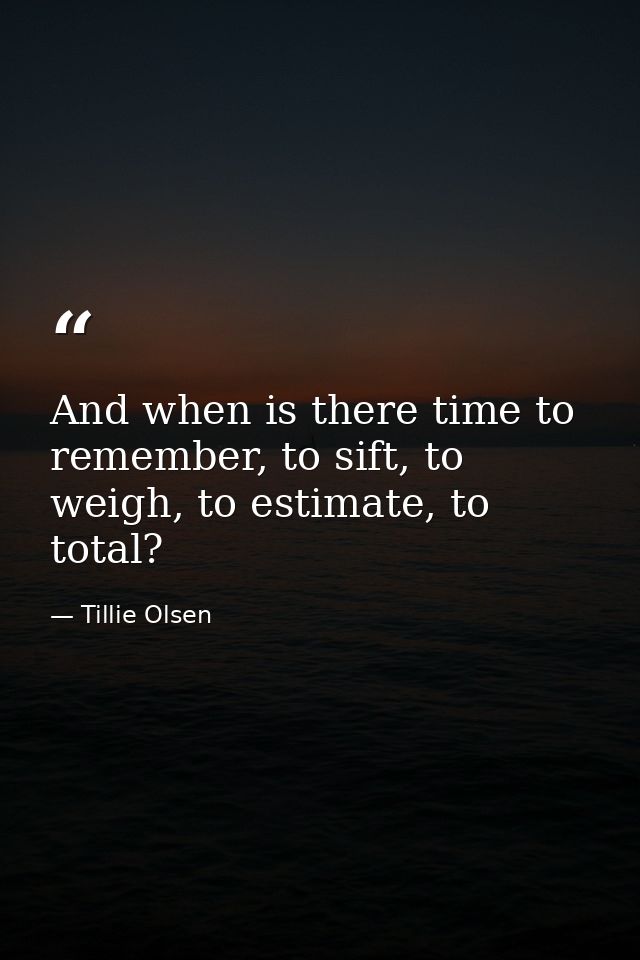 And when is there time to remember, to sift, to weigh, to estimate, to total? — Tillie Olsen