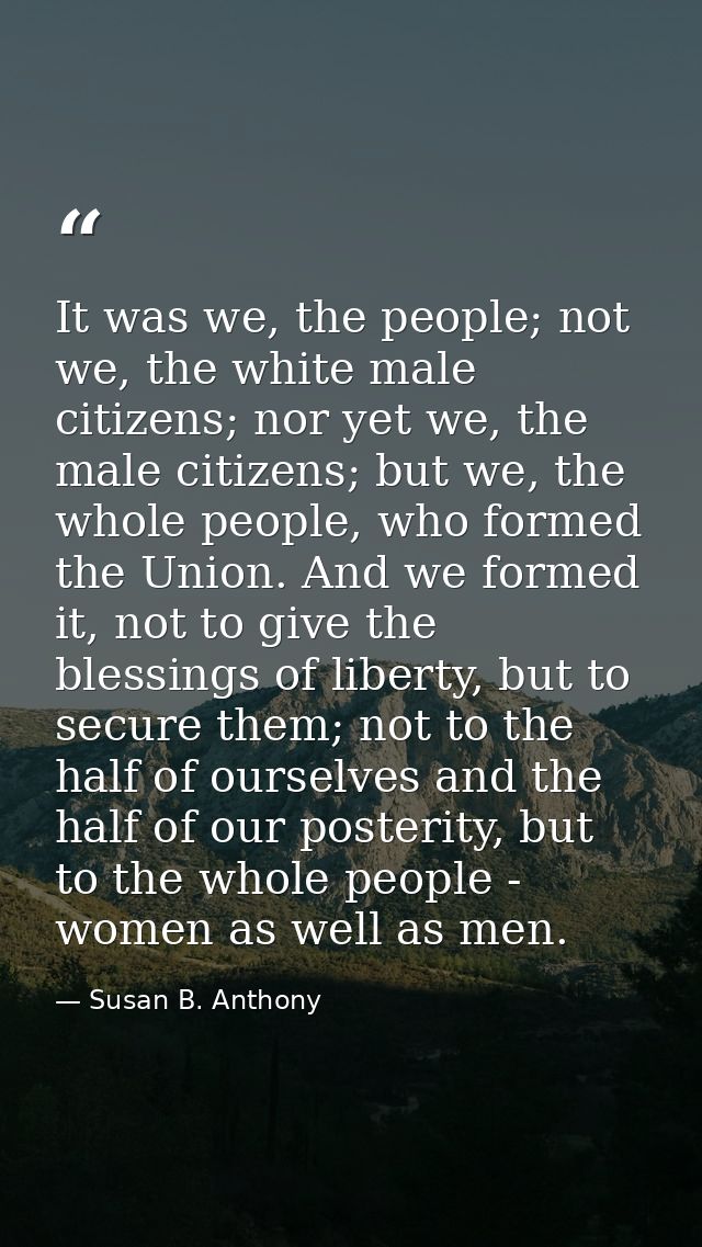 It was we, the people; not we, the white male citizens; nor yet we, the male citizens; but we, the whole people, who for — Susan B. Anthony