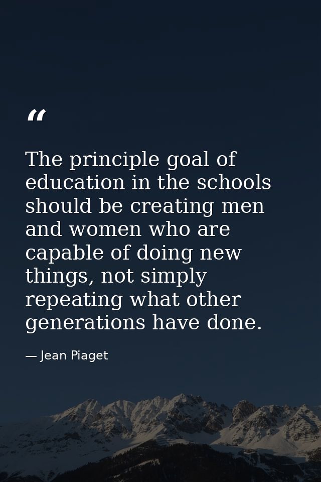 The principle goal of education in the schools should be creating men and women who are capable of doing new things, not — Jean Piaget