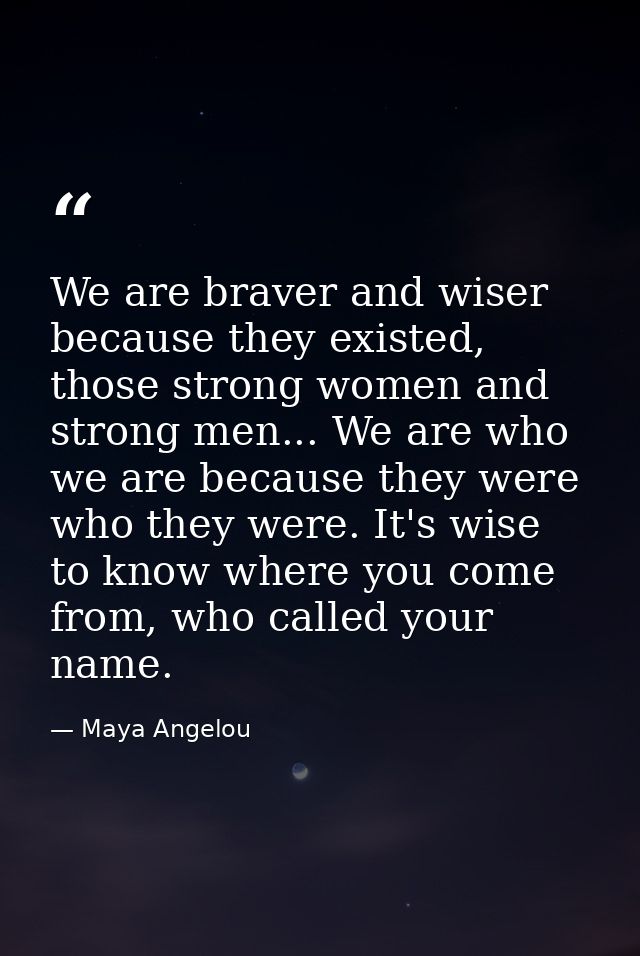We are braver and wiser because they existed, those strong women and strong men... We are who we are because they were w — Maya Angelou