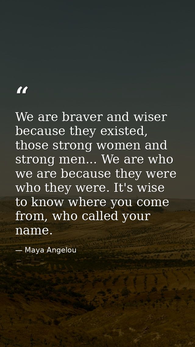 We are braver and wiser because they existed, those strong women and strong men... We are who we are because they were w — Maya Angelou