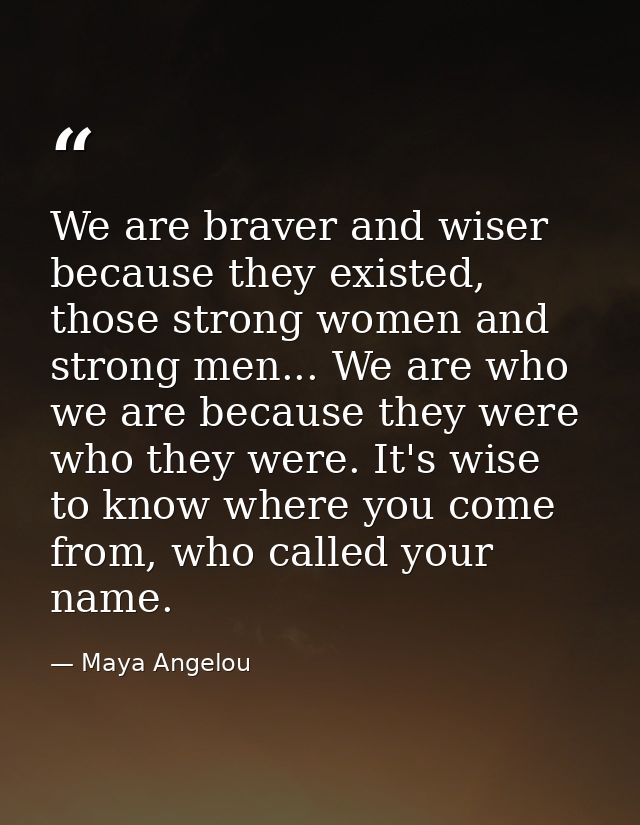 We are braver and wiser because they existed, those strong women and strong men... We are who we are because they were w — Maya Angelou
