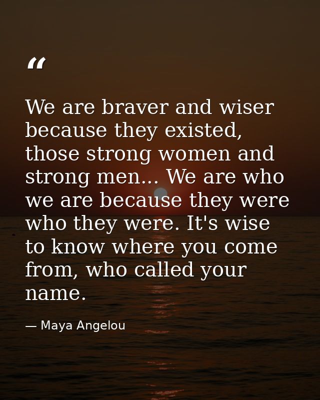 We are braver and wiser because they existed, those strong women and strong men... We are who we are because they were w — Maya Angelou