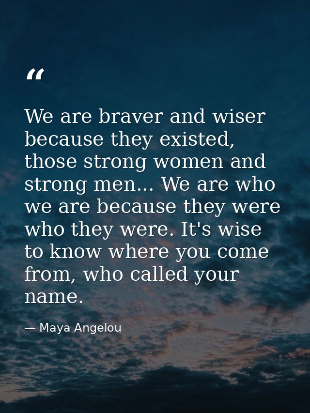 We are braver and wiser because they existed, those strong women and strong men... We are who we are because they were w — Maya Angelou