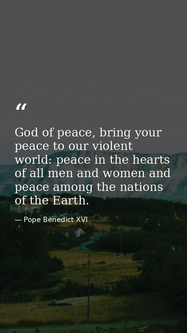 God of peace, bring your peace to our violent world: peace in the hearts of all men and women and peace among the nation — Pope Benedict XVI