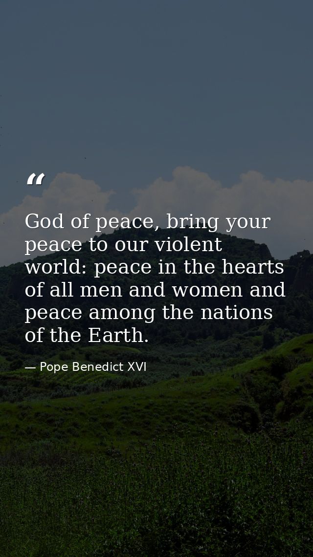 God of peace, bring your peace to our violent world: peace in the hearts of all men and women and peace among the nation — Pope Benedict XVI