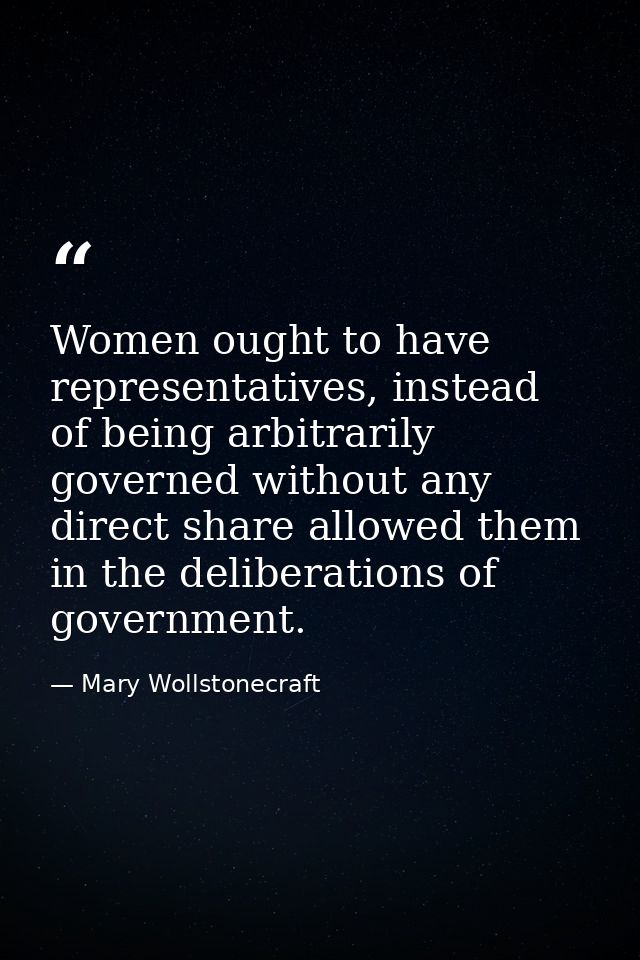 Women ought to have representatives, instead of being arbitrarily governed without any direct share allowed them in the  — Mary Wollstonecraft