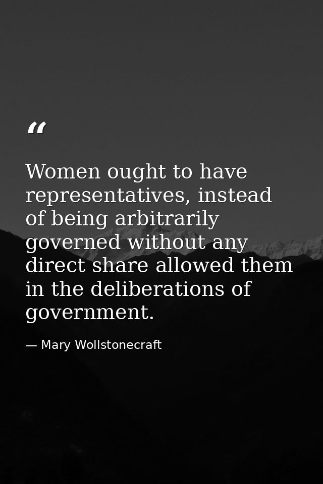 Women ought to have representatives, instead of being arbitrarily governed without any direct share allowed them in the  — Mary Wollstonecraft