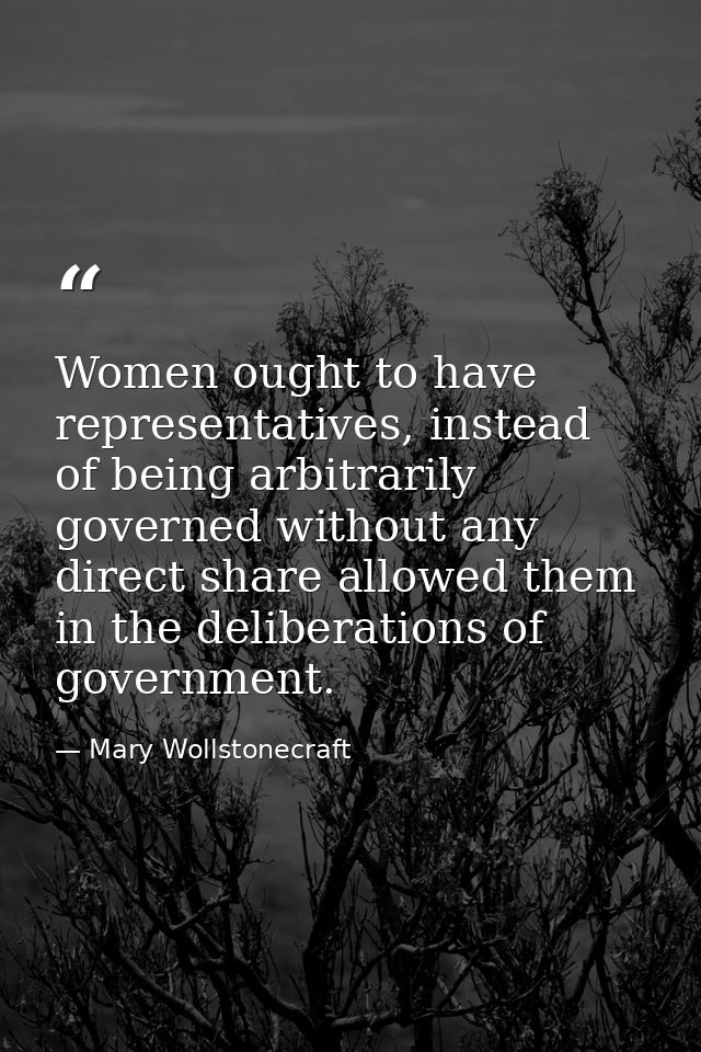 Women ought to have representatives, instead of being arbitrarily governed without any direct share allowed them in the  — Mary Wollstonecraft