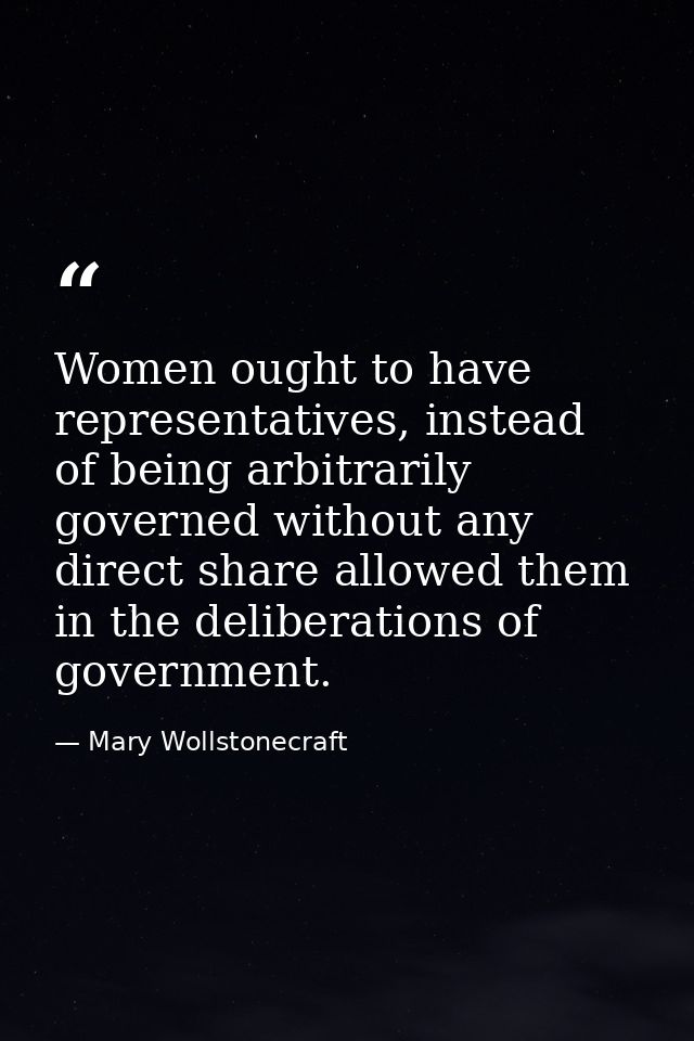 Women ought to have representatives, instead of being arbitrarily governed without any direct share allowed them in the  — Mary Wollstonecraft