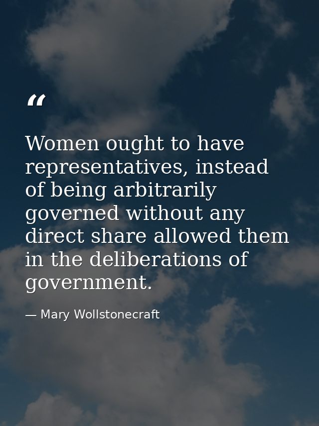 Women ought to have representatives, instead of being arbitrarily governed without any direct share allowed them in the  — Mary Wollstonecraft