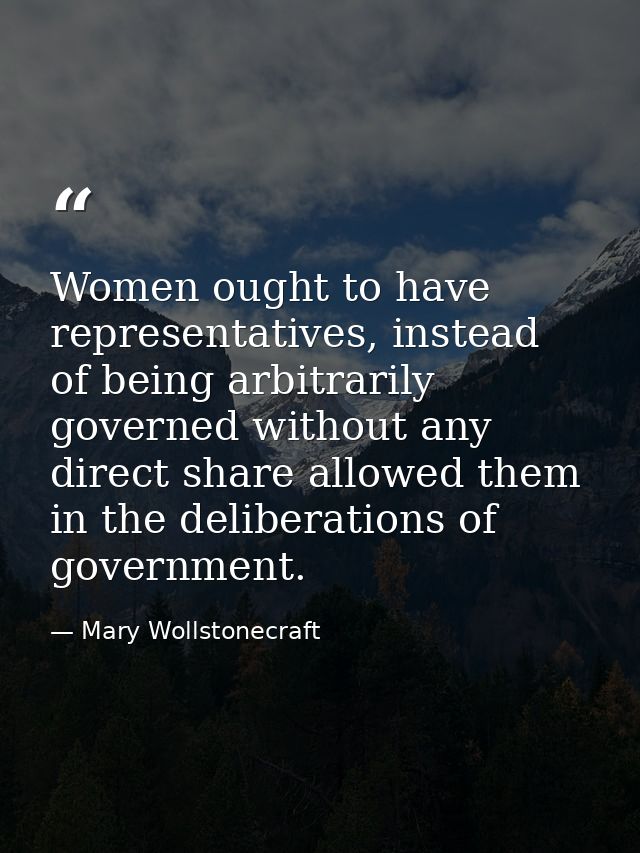 Women ought to have representatives, instead of being arbitrarily governed without any direct share allowed them in the  — Mary Wollstonecraft