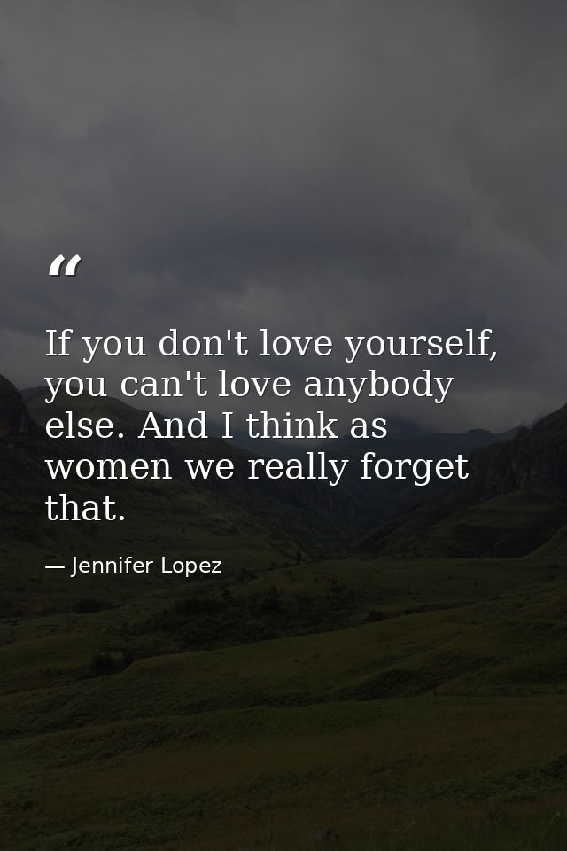 If you don't love yourself, you can't love anybody else. And I think as women we really forget that. — Jennifer Lopez