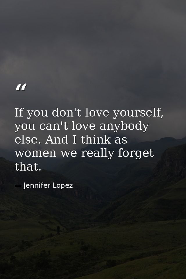 If you don't love yourself, you can't love anybody else. And I think as women we really forget that. — Jennifer Lopez
