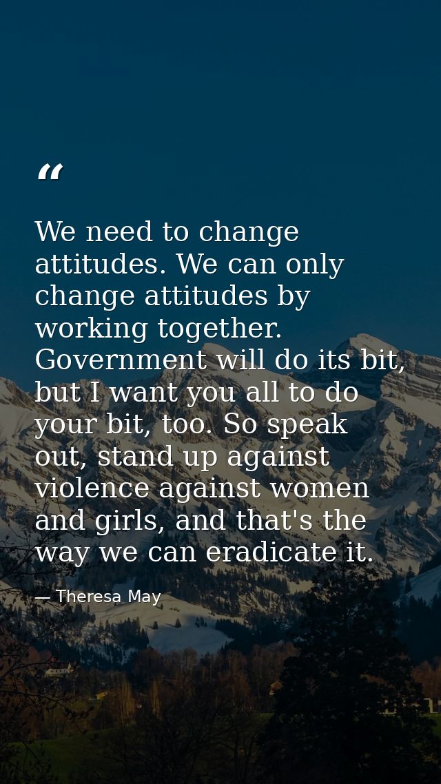 We need to change attitudes. We can only change attitudes by working together. Government will do its bit, but I want yo — Theresa May