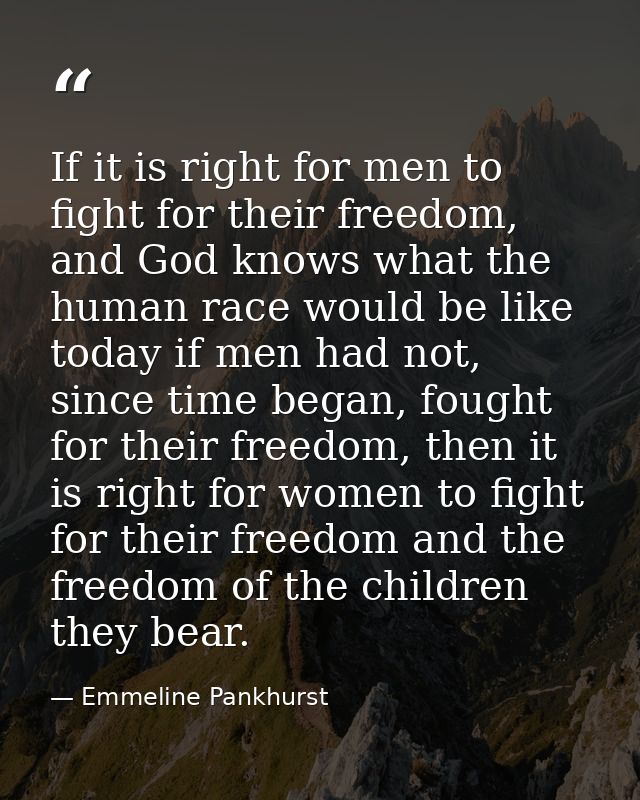 If it is right for men to fight for their freedom, and God knows what the human race would be like today if men had not, — Emmeline Pankhurst